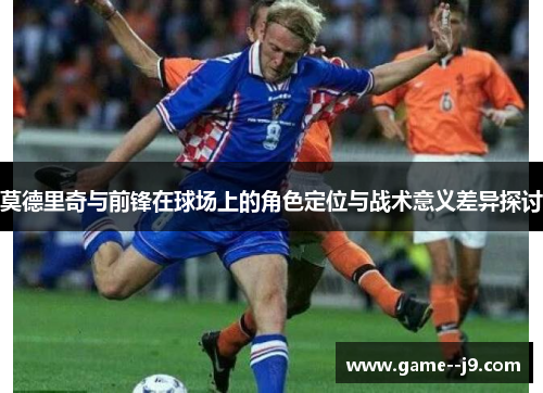 莫德里奇与前锋在球场上的角色定位与战术意义差异探讨 莫德里奇与前锋在球场上的角色定位与战术意义差异探讨