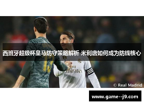 西班牙超级杯皇马防守策略解析 米利唐如何成为防线核心 西班牙超级杯皇马防守策略解析 米利唐如何成为防线核心