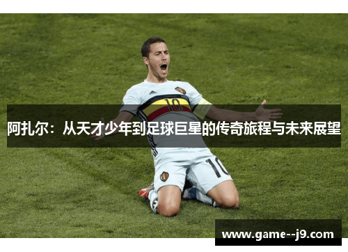 阿扎尔:从天才少年到足球巨星的传奇旅程与未来展望 阿扎尔:从天才少年到足球巨星的传奇旅程与未来展望