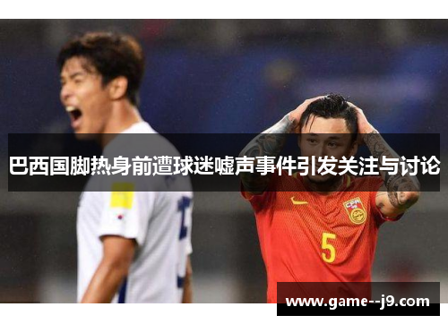巴西国脚热身前遭球迷嘘声事件引发关注与讨论