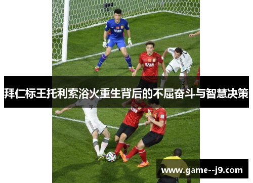 拜仁标王托利索浴火重生背后的不屈奋斗与智慧决策