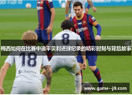 梅西如何在比赛中追平贝利进球纪录的精彩时刻与背后故事