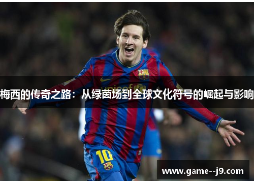 梅西的传奇之路：从绿茵场到全球文化符号的崛起与影响