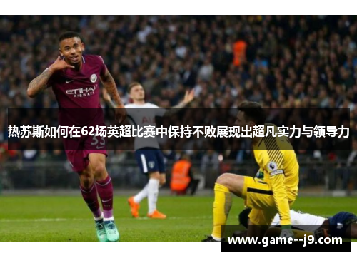 热苏斯如何在62场英超比赛中保持不败展现出超凡实力与领导力