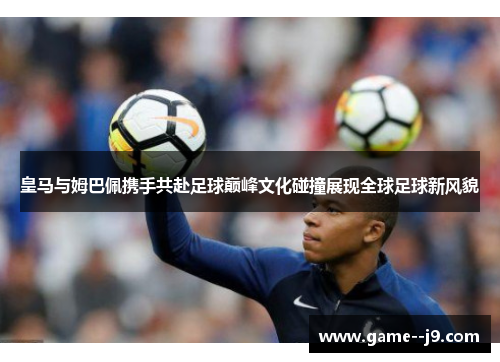 皇马与姆巴佩携手共赴足球巅峰文化碰撞展现全球足球新风貌