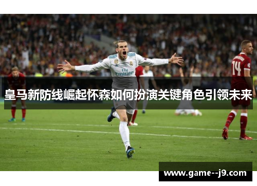 皇马新防线崛起怀森如何扮演关键角色引领未来