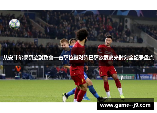 从安菲尔德奇迹到致命一击萨拉赫对阵巴萨欧冠高光时刻全纪录盘点