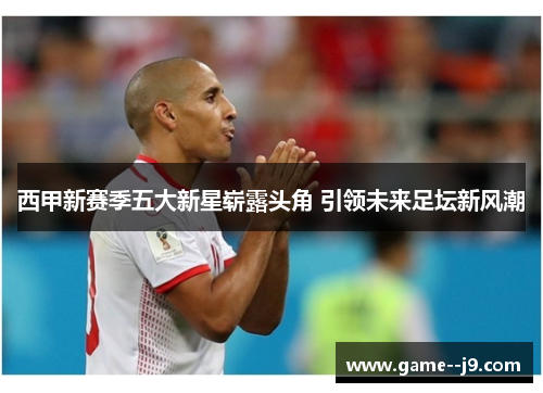 西甲新赛季五大新星崭露头角 引领未来足坛新风潮