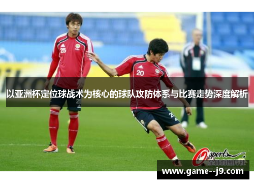 以亚洲杯定位球战术为核心的球队攻防体系与比赛走势深度解析 以亚洲杯定位球战术为核心的球队攻防体系与比赛走势深度解析
