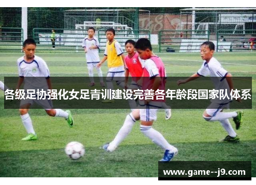 各级足协强化女足青训建设完善各年龄段国家队体系 各级足协强化女足青训建设完善各年龄段国家队体系