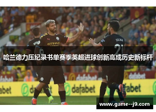 哈兰德力压纪录书单赛季英超进球创新高成历史新标杆 哈兰德力压纪录书单赛季英超进球创新高成历史新标杆
