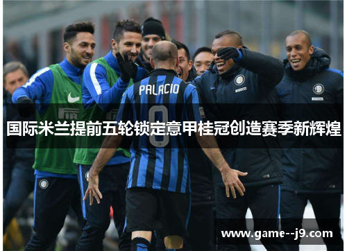 国际米兰提前五轮锁定意甲桂冠创造赛季新辉煌 国际米兰提前五轮锁定意甲桂冠创造赛季新辉煌