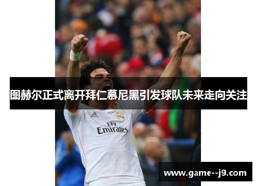 图赫尔正式离开拜仁慕尼黑引发球队未来走向关注 图赫尔正式离开拜仁慕尼黑引发球队未来走向关注