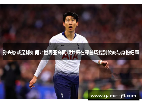 孙兴慜谈足球如何让世界亚裔同频共振在绿茵场找到彼此与身份归属