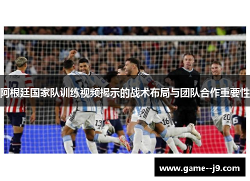 阿根廷国家队训练视频揭示的战术布局与团队合作重要性